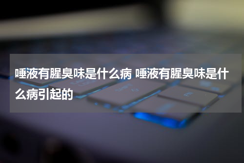 唾液有腥臭味是什么病 唾液有腥臭味是什么病引起的