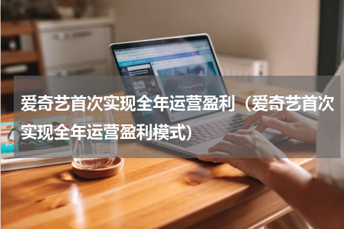 爱奇艺首次实现全年运营盈利（爱奇艺首次实现全年运营盈利模式）