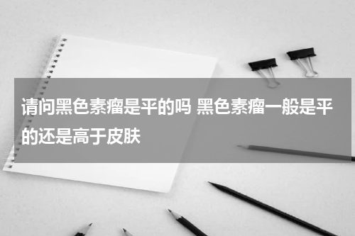 请问黑色素瘤是平的吗 黑色素瘤一般是平的还是高于皮肤
