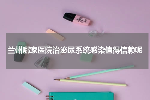 兰州哪家医院治泌尿系统感染值得信赖呢