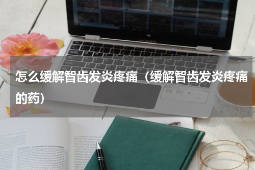 怎么缓解智齿发炎疼痛（缓解智齿发炎疼痛的药）