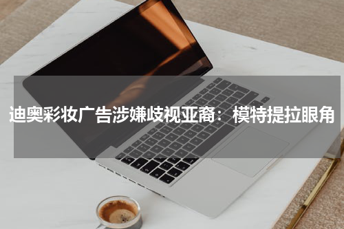 迪奥彩妆广告涉嫌歧视亚裔：模特提拉眼角