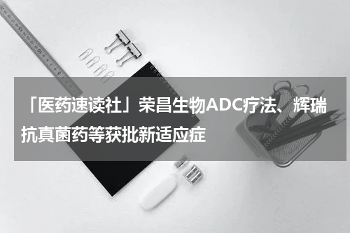 「医药速读社」荣昌生物ADC疗法、辉瑞抗真菌药等获批新适应症