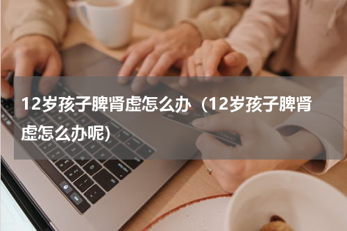 12岁孩子脾肾虚怎么办（12岁孩子脾肾虚怎么办呢）