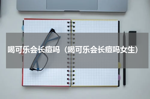 喝可乐会长痘吗（喝可乐会长痘吗女生）