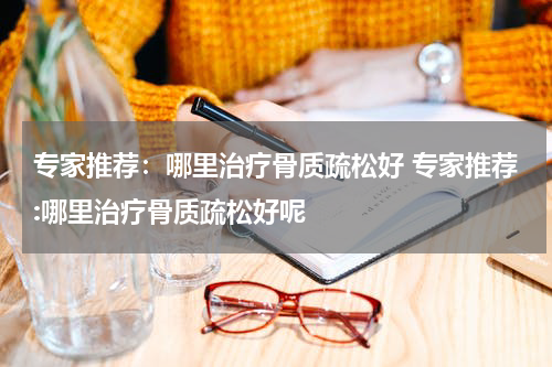 专家推荐：哪里治疗骨质疏松好 专家推荐:哪里治疗骨质疏松好呢