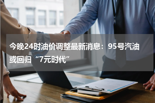 今晚24时油价调整最新消息：95号汽油或回归“7元时代”