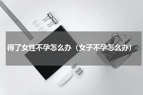 得了女性不孕怎么办（女子不孕怎么办）