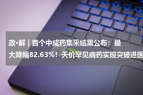 政·解 | 首个中成药集采结果公布：最大降幅82.63%！天价罕见病药实现突破进医保