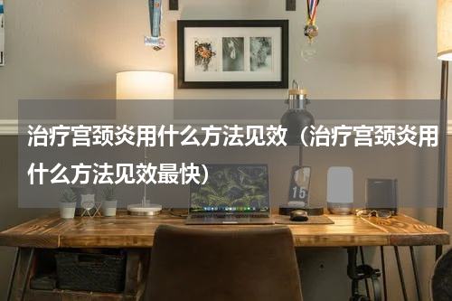治疗宫颈炎用什么方法见效（治疗宫颈炎用什么方法见效最快）