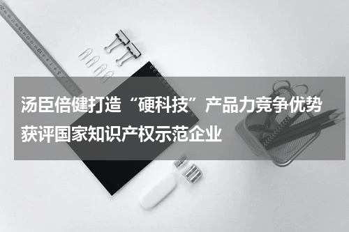 汤臣倍健打造“硬科技”产品力竞争优势 获评国家知识产权示范企业