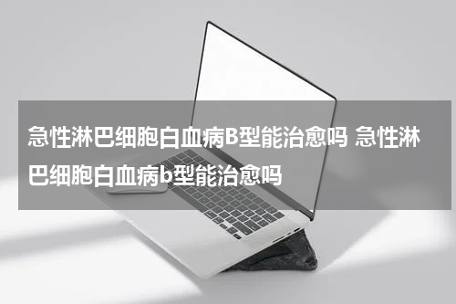 急性淋巴细胞白血病B型能治愈吗 急性淋巴细胞白血病b型能治愈吗