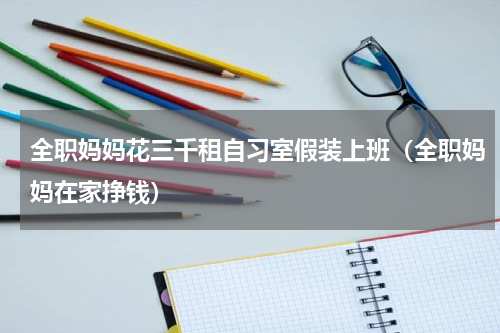 全职妈妈花三千租自习室假装上班（全职妈妈在家挣钱）