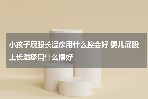 小孩子屁股长湿疹用什么擦会好 婴儿屁股上长湿疹用什么擦好