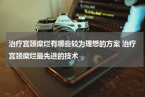 治疗宫颈糜烂有哪些较为理想的方案 治疗宫颈糜烂最先进的技术