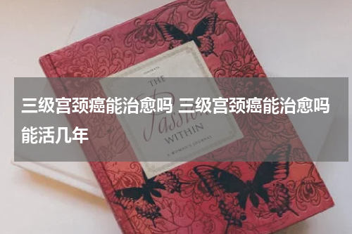 三级宫颈癌能治愈吗 三级宫颈癌能治愈吗能活几年