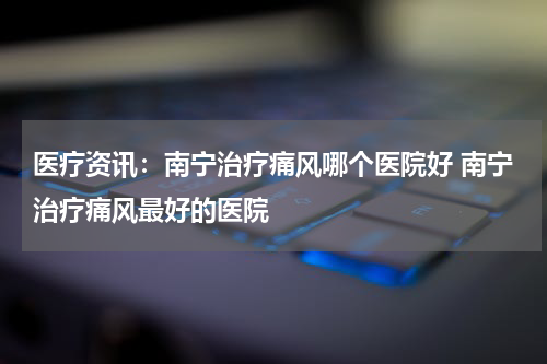 医疗资讯：南宁治疗痛风哪个医院好 南宁治疗痛风最好的医院