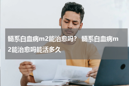 髓系白血病m2能治愈吗？ 髓系白血病m2能治愈吗能活多久