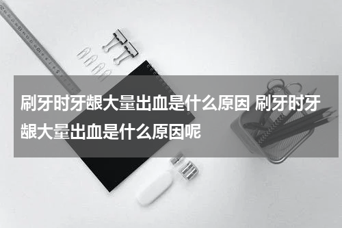 刷牙时牙龈大量出血是什么原因 刷牙时牙龈大量出血是什么原因呢