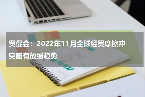贸促会：2022年11月全球经贸摩擦冲突略有放缓趋势