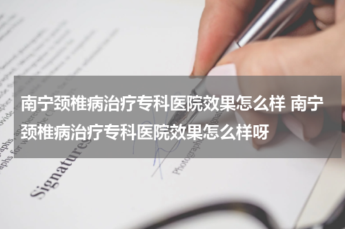 南宁颈椎病治疗专科医院效果怎么样 南宁颈椎病治疗专科医院效果怎么样呀