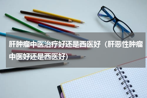 肝肿瘤中医治疗好还是西医好（肝恶性肿瘤中医好还是西医好）