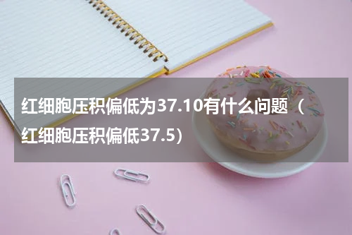 红细胞压积偏低为37.10有什么问题（红细胞压积偏低37.5）