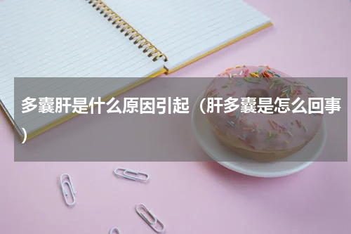 多囊肝是什么原因引起（肝多囊是怎么回事）