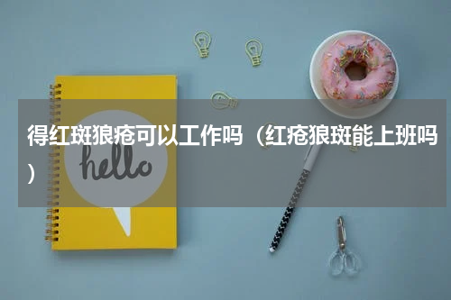 得红斑狼疮可以工作吗（红疮狼斑能上班吗）