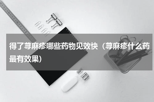 得了荨麻疹哪些药物见效快（荨麻疹什么药最有效果）