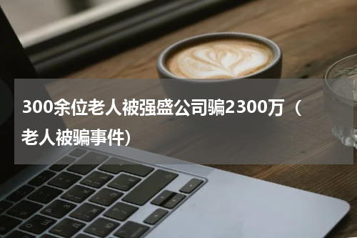 300余位老人被强盛公司骗2300万（老人被骗事件）