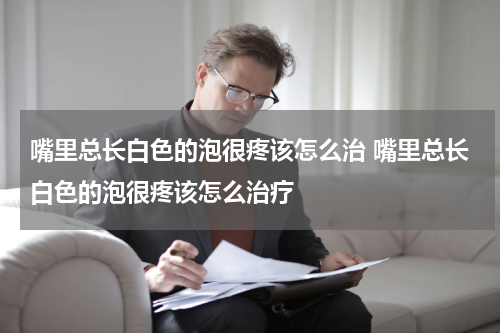 嘴里总长白色的泡很疼该怎么治 嘴里总长白色的泡很疼该怎么治疗