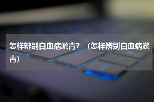 怎样辨别白血病淤青？（怎样辨别白血病淤青）