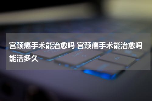 宫颈癌手术能治愈吗 宫颈癌手术能治愈吗能活多久