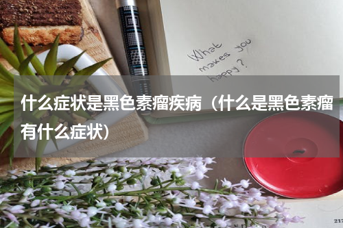 什么症状是黑色素瘤疾病（什么是黑色素瘤有什么症状）
