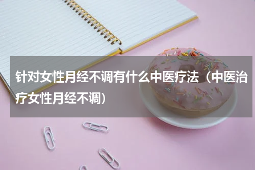 针对女性月经不调有什么中医疗法（中医治疗女性月经不调）