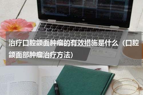 治疗口腔颌面肿瘤的有效措施是什么（口腔颌面部肿瘤治疗方法）