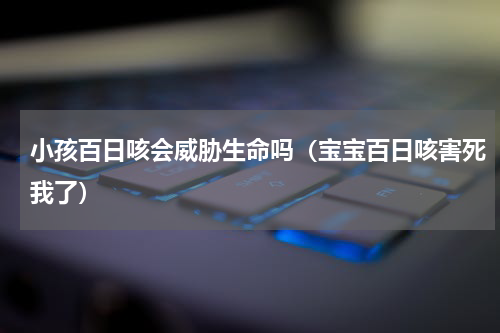 小孩百日咳会威胁生命吗（宝宝百日咳害死我了）