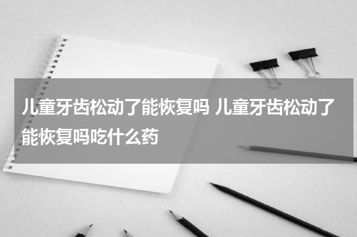 儿童牙齿松动了能恢复吗 儿童牙齿松动了能恢复吗吃什么药