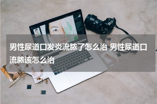 男性尿道口发炎流脓了怎么治 男性尿道口流脓该怎么治