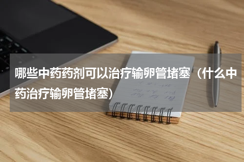 哪些中药药剂可以治疗输卵管堵塞（什么中药治疗输卵管堵塞）