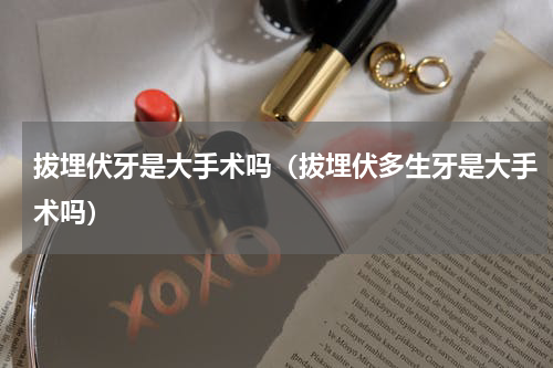拔埋伏牙是大手术吗（拔埋伏多生牙是大手术吗）
