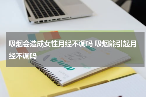 吸烟会造成女性月经不调吗 吸烟能引起月经不调吗