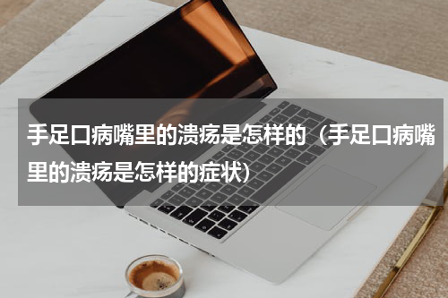手足口病嘴里的溃疡是怎样的（手足口病嘴里的溃疡是怎样的症状）