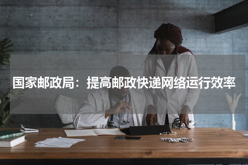 国家邮政局：提高邮政快递网络运行效率
