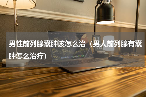 男性前列腺囊肿该怎么治（男人前列腺有囊肿怎么治疗）