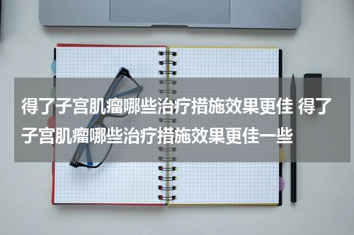 得了子宫肌瘤哪些治疗措施效果更佳 得了子宫肌瘤哪些治疗措施效果更佳一些