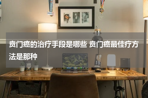 贲门癌的治疗手段是哪些 贲门癌最佳疗方法是那种