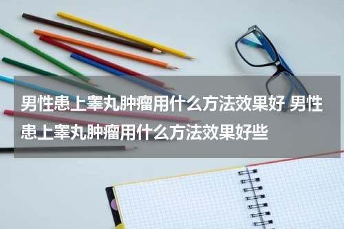 男性患上睾丸肿瘤用什么方法效果好 男性患上睾丸肿瘤用什么方法效果好些