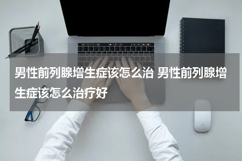 男性前列腺增生症该怎么治 男性前列腺增生症该怎么治疗好